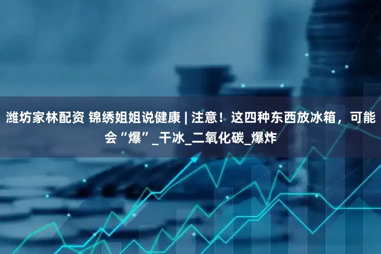 潍坊家林配资 锦绣姐姐说健康 | 注意！这四种东西放冰箱，可能会“爆”_干冰_二氧化碳_爆炸