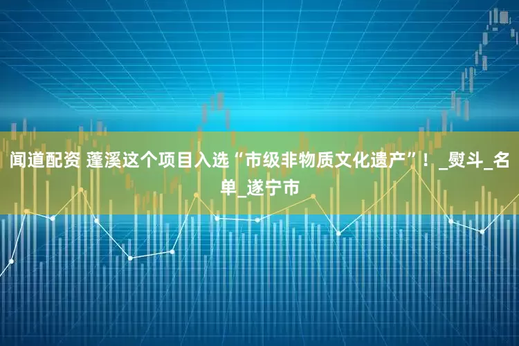 闻道配资 蓬溪这个项目入选“市级非物质文化遗产”！_熨斗_名单_遂宁市