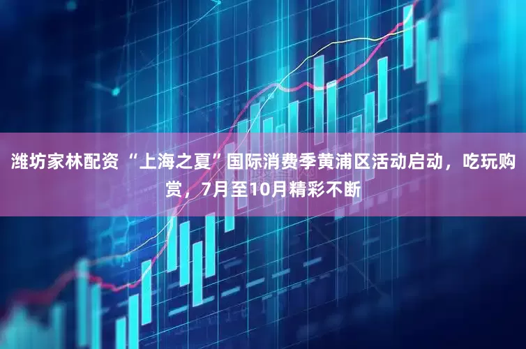 潍坊家林配资 “上海之夏”国际消费季黄浦区活动启动，吃玩购赏，7月至10月精彩不断