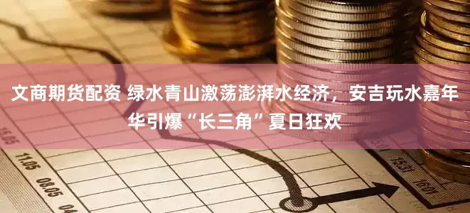 文商期货配资 绿水青山激荡澎湃水经济，安吉玩水嘉年华引爆“长三角”夏日狂欢