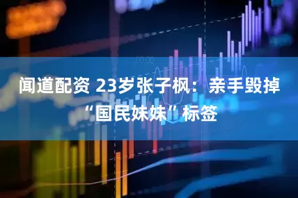 闻道配资 23岁张子枫：亲手毁掉“国民妹妹”标签