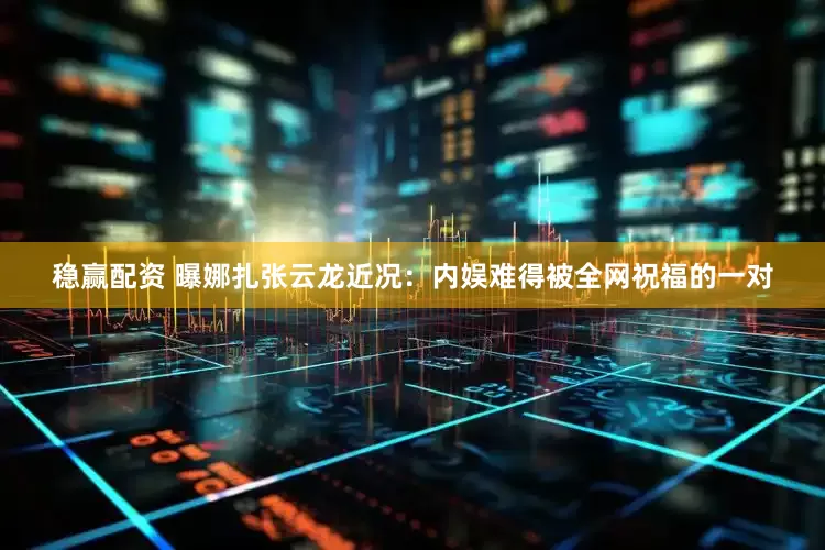稳赢配资 曝娜扎张云龙近况：内娱难得被全网祝福的一对