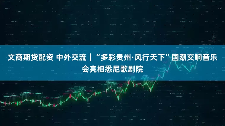 文商期货配资 中外交流｜“多彩贵州·风行天下”国潮交响音乐会亮相悉尼歌剧院