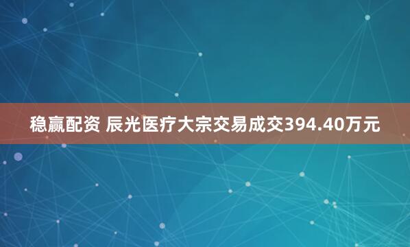 稳赢配资 辰光医疗大宗交易成交394.40万元