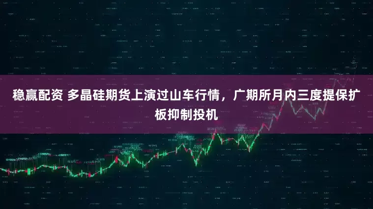 稳赢配资 多晶硅期货上演过山车行情，广期所月内三度提保扩板抑制投机