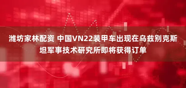 潍坊家林配资 中国VN22装甲车出现在乌兹别克斯坦军事技术研究所即将获得订单
