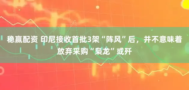稳赢配资 印尼接收首批3架“阵风”后，并不意味着放弃采购“枭龙”或歼