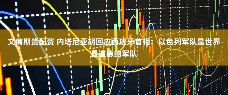 文商期货配资 内塔尼亚胡回应西班牙首相：以色列军队是世界最道德的军队