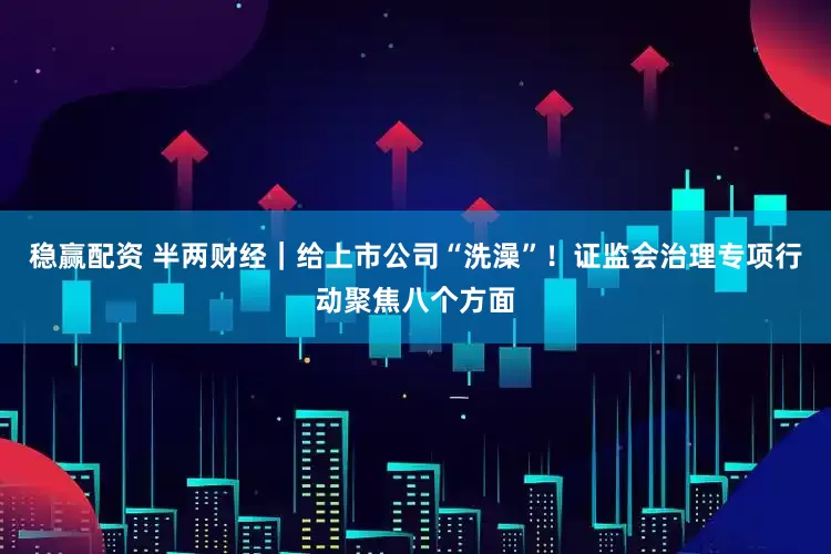 稳赢配资 半两财经｜给上市公司“洗澡”！证监会治理专项行动聚焦八个方面