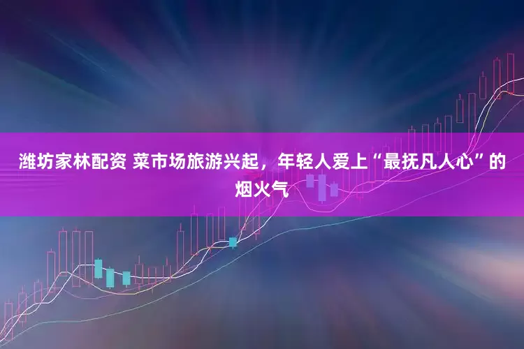 潍坊家林配资 菜市场旅游兴起，年轻人爱上“最抚凡人心”的烟火气